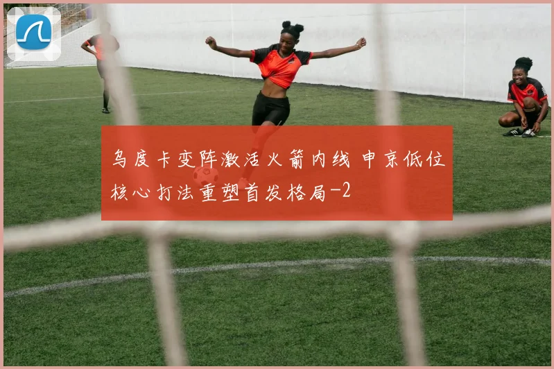 乌度卡变阵激活火箭内线 申京低位核心打法重塑首发格局