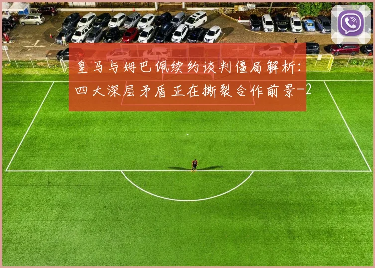 皇马与姆巴佩续约谈判僵局解析：四大深层矛盾正在撕裂合作前景