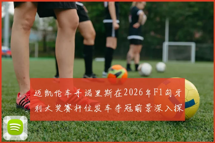 迈凯伦车手诺里斯在2026年F1匈牙利大奖赛杆位发车夺冠前景深入探析