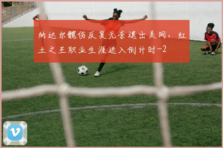 纳达尔髋伤反复无奈退出美网,红土之王职业生涯进入倒计时