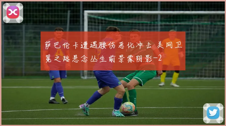 萨巴伦卡遭遇腰伤恶化冲击 美网卫冕之路悬念丛生前景蒙阴影