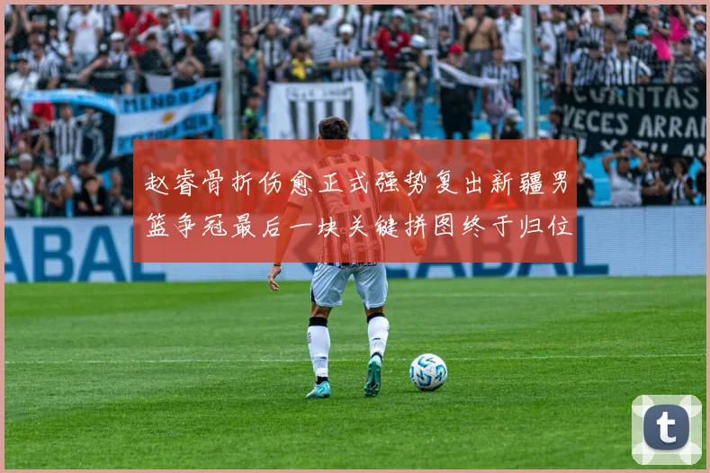 赵睿骨折伤愈正式强势复出新疆男篮争冠最后一块关键拼图终于归位