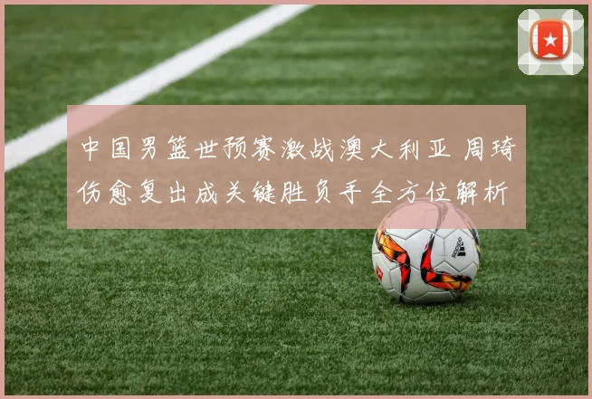 中国男篮世预赛激战澳大利亚 周琦伤愈复出成关键胜负手全方位解析