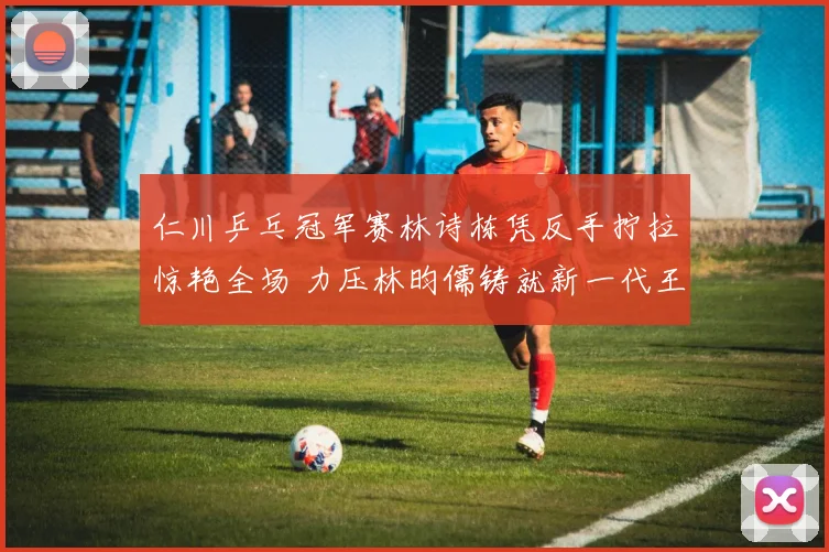 仁川乒乓冠军赛林诗栋凭反手拧拉惊艳全场 力压林昀儒铸就新一代王牌杀手锏