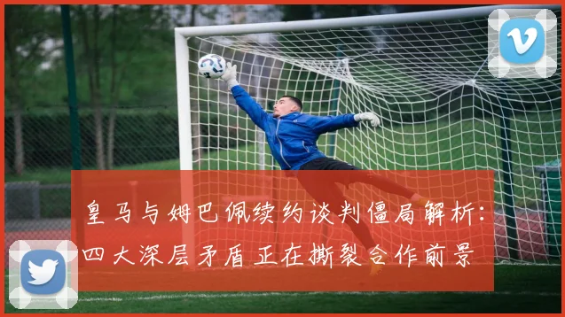 皇马与姆巴佩续约谈判僵局解析：四大深层矛盾正在撕裂合作前景