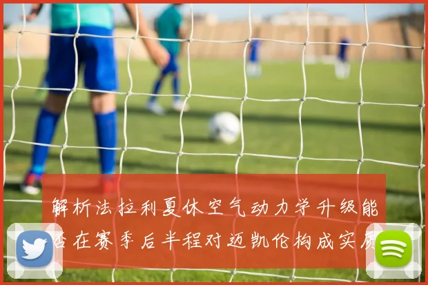 解析法拉利夏休空气动力学升级能否在赛季后半程对迈凯伦构成实质威胁