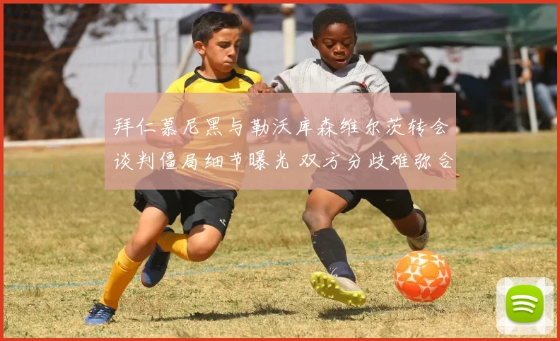 拜仁慕尼黑与勒沃库森维尔茨转会谈判僵局细节曝光 双方分歧难弥合