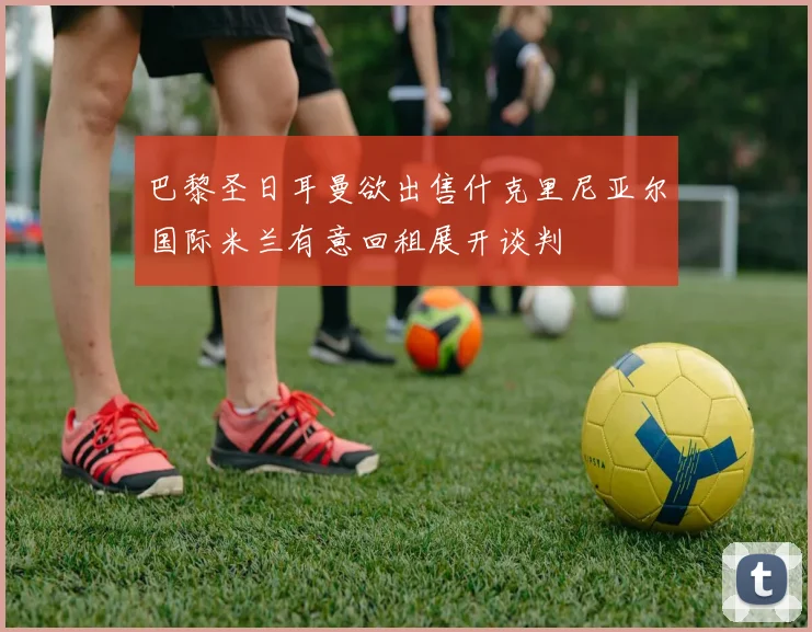 巴黎圣日耳曼欲出售什克里尼亚尔国际米兰有意回租展开谈判