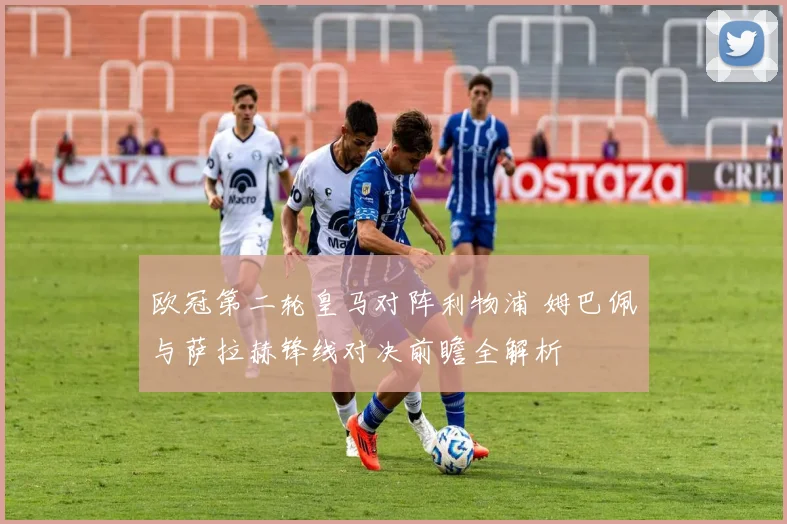 欧冠第二轮皇马对阵利物浦 姆巴佩与萨拉赫锋线对决前瞻全解析