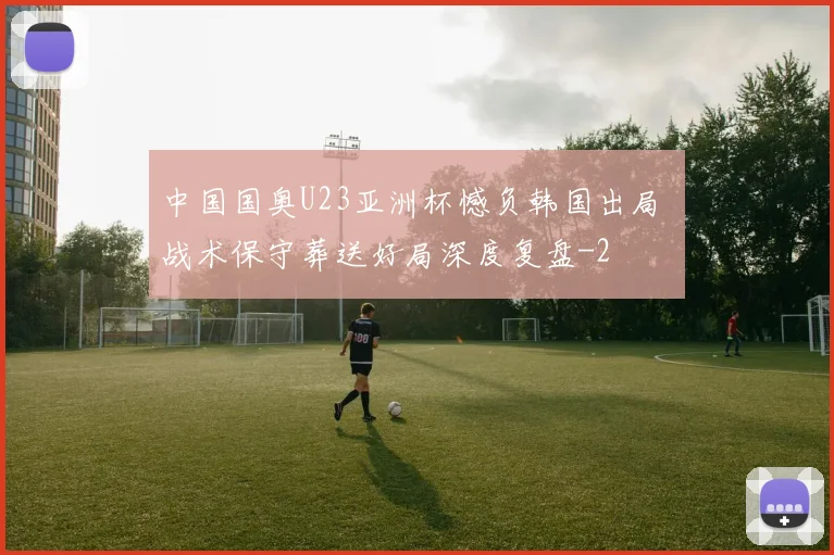 中国国奥U23亚洲杯憾负韩国出局 战术保守葬送好局深度复盘