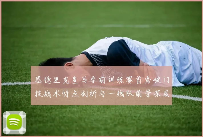 恩德里克皇马季前训练赛首秀破门技战术特点剖析与一线队前景深度展望