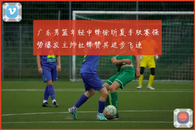 广东男篮年轻中锋徐昕夏季联赛强势爆发主帅杜锋赞其进步飞速