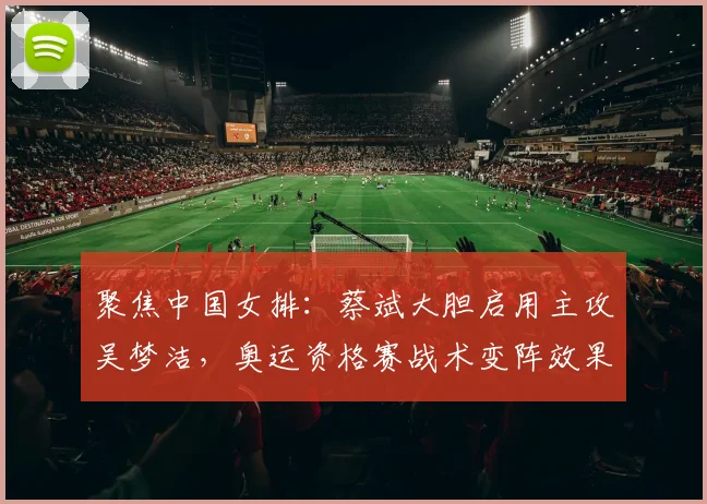 聚焦中国女排：蔡斌大胆启用主攻吴梦洁，奥运资格赛战术变阵效果探析