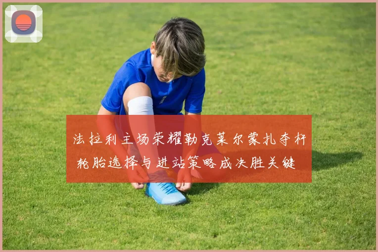 法拉利主场荣耀勒克莱尔蒙扎夺杆 轮胎选择与进站策略成决胜关键