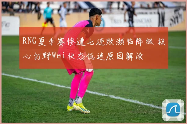 RNG夏季赛惨遭七连败濒临降级 核心打野Wei状态低迷原因解读