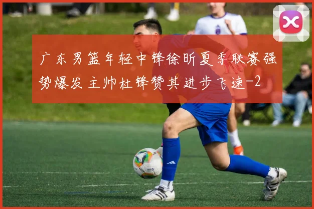 广东男篮年轻中锋徐昕夏季联赛强势爆发主帅杜锋赞其进步飞速