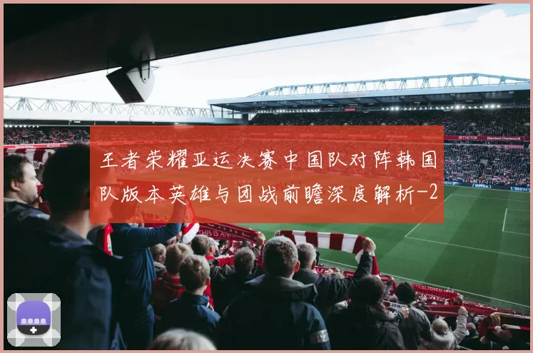 王者荣耀亚运决赛中国队对阵韩国队版本英雄与团战前瞻深度解析