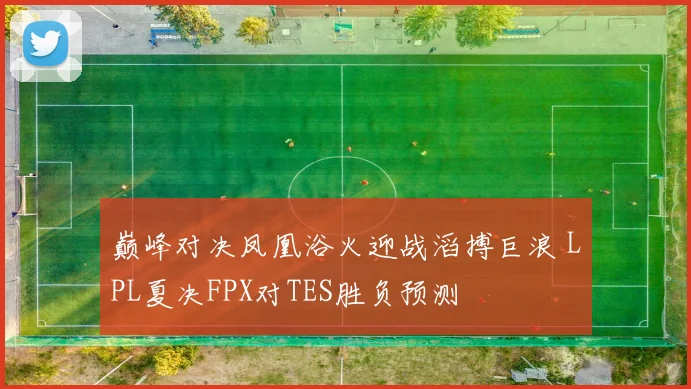 巅峰对决凤凰浴火迎战滔搏巨浪 LPL夏决FPX对TES胜负预测