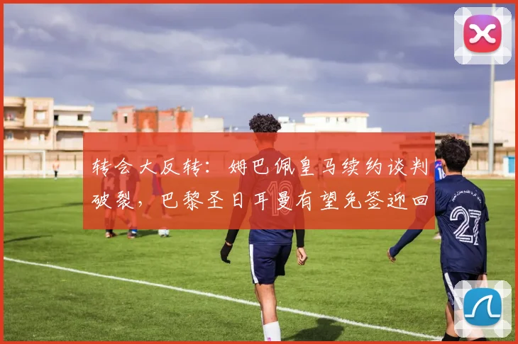 转会大反转：姆巴佩皇马续约谈判破裂，巴黎圣日耳曼有望免签迎回旧将