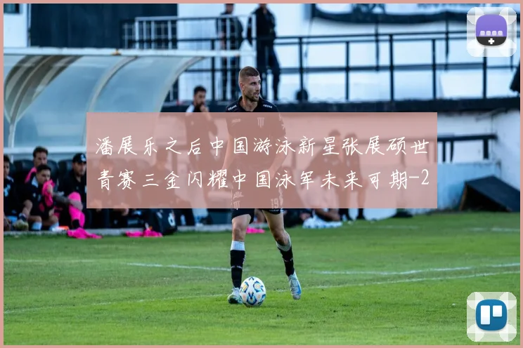 潘展乐之后中国游泳新星张展硕世青赛三金闪耀中国泳军未来可期