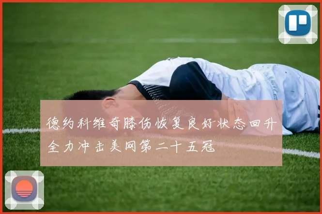 德约科维奇膝伤恢复良好状态回升全力冲击美网第二十五冠