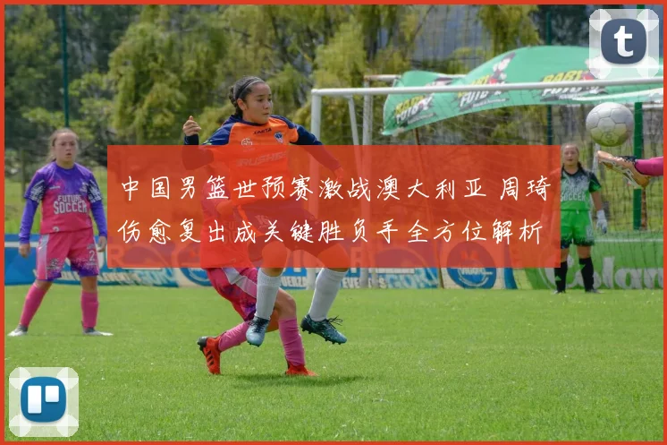 中国男篮世预赛激战澳大利亚 周琦伤愈复出成关键胜负手全方位解析