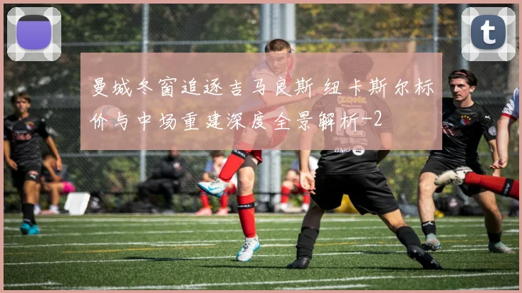 曼城冬窗追逐吉马良斯 纽卡斯尔标价与中场重建深度全景解析