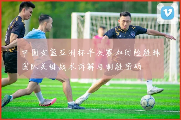 中国女篮亚洲杯半决赛加时险胜韩国队关键战术拆解与制胜密码