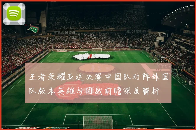 王者荣耀亚运决赛中国队对阵韩国队版本英雄与团战前瞻深度解析
