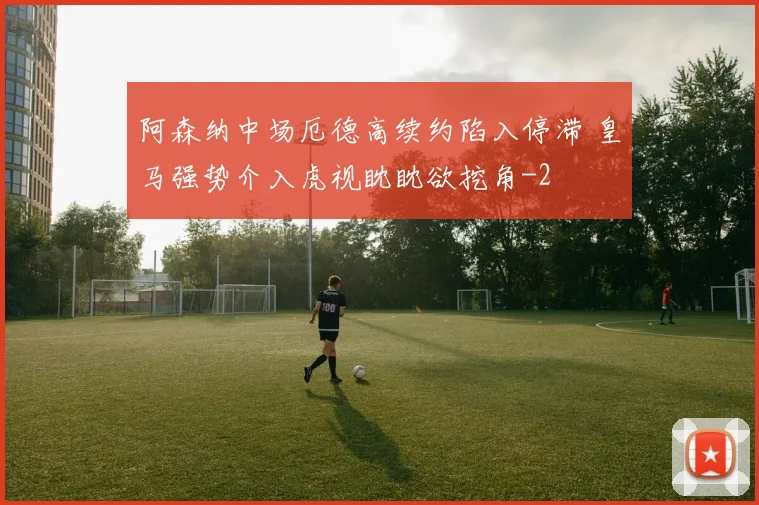 阿森纳中场厄德高续约陷入停滞 皇马强势介入虎视眈眈欲挖角