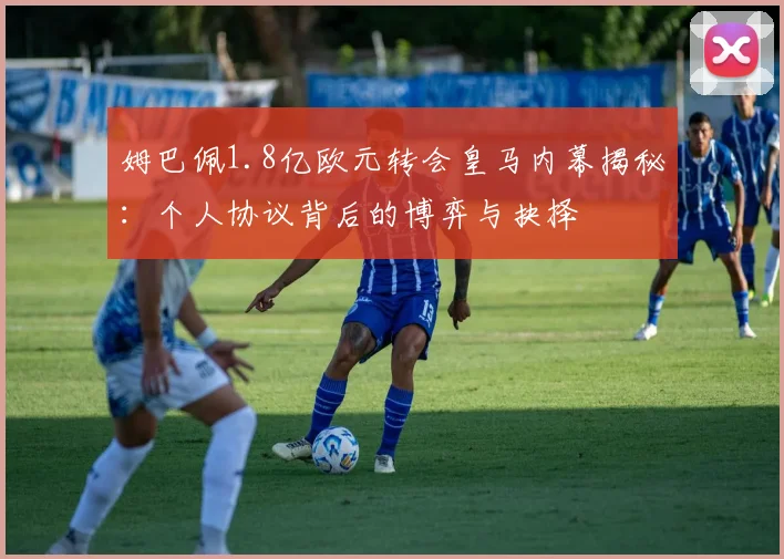 姆巴佩1.8亿欧元转会皇马内幕揭秘：个人协议背后的博弈与抉择