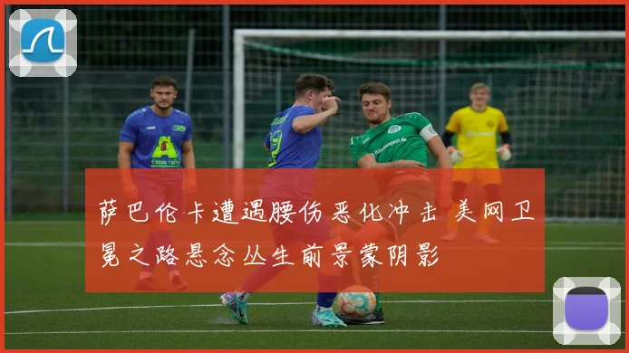 萨巴伦卡遭遇腰伤恶化冲击 美网卫冕之路悬念丛生前景蒙阴影