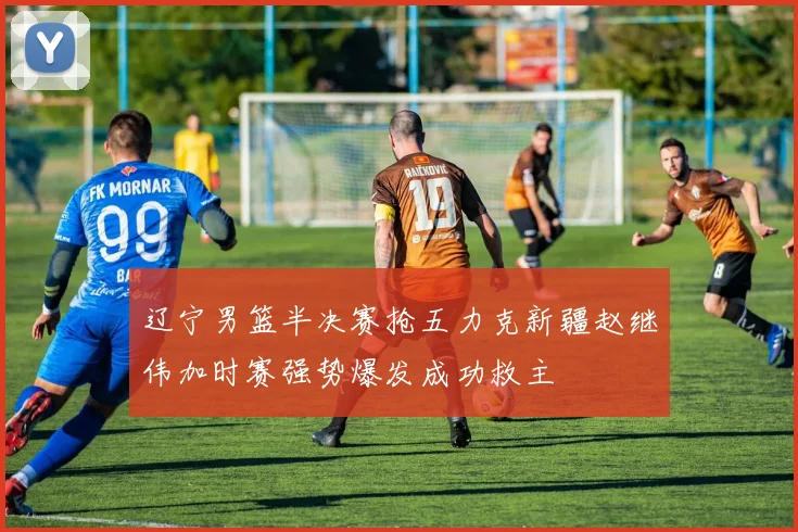 辽宁男篮半决赛抢五力克新疆赵继伟加时赛强势爆发成功救主