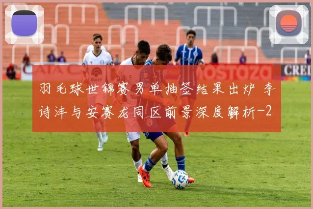 羽毛球世锦赛男单抽签结果出炉 李诗沣与安赛龙同区前景深度解析