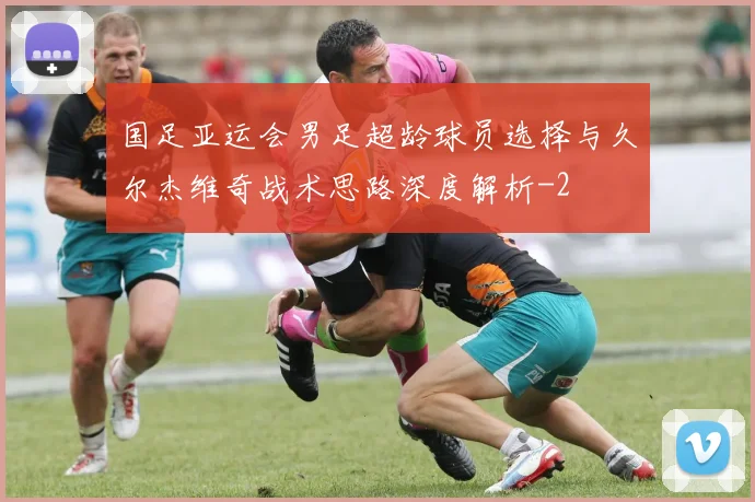 国足亚运会男足超龄球员选择与久尔杰维奇战术思路深度解析