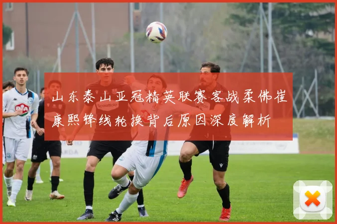 山东泰山亚冠精英联赛客战柔佛崔康熙锋线轮换背后原因深度解析