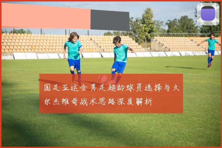 国足亚运会男足超龄球员选择与久尔杰维奇战术思路深度解析