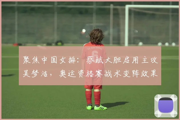 聚焦中国女排：蔡斌大胆启用主攻吴梦洁，奥运资格赛战术变阵效果探析