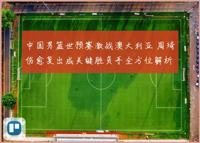 中国男篮世预赛激战澳大利亚 周琦伤愈复出成关键胜负手全方位解析